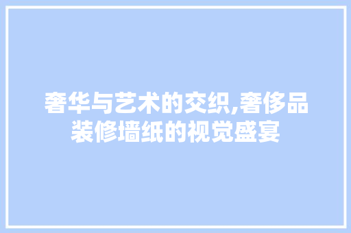 奢华与艺术的交织,奢侈品装修墙纸的视觉盛宴