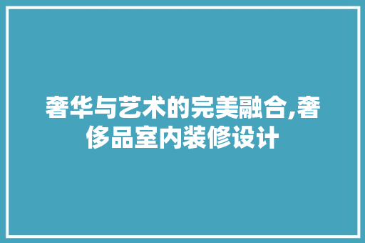 奢华与艺术的完美融合,奢侈品室内装修设计