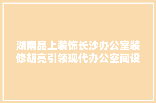 湖南品上装饰长沙办公室装修胡亮引领现代办公空间设计潮流