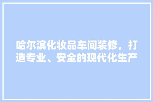 哈尔滨化妆品车间装修，打造专业、安全的现代化生产环境