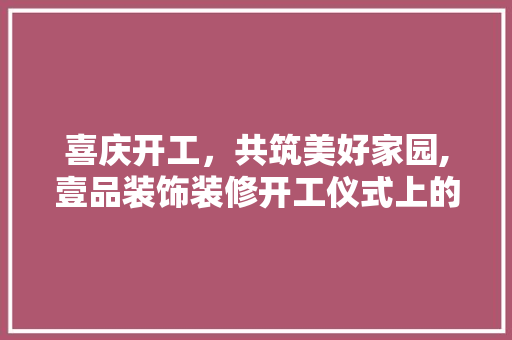 喜庆开工，共筑美好家园,壹品装饰装修开工仪式上的讲话