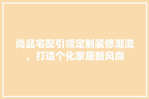 尚品宅配引领定制装修潮流，打造个化家居新风尚