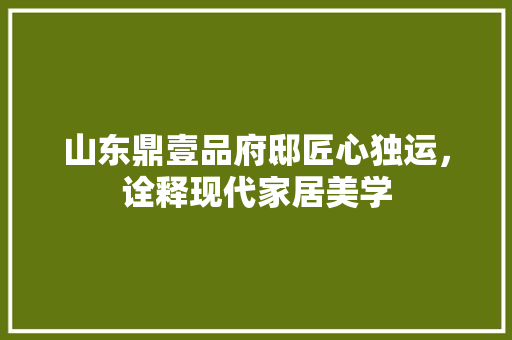 山东鼎壹品府邸匠心独运，诠释现代家居美学