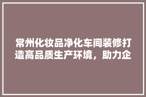 常州化妆品净化车间装修打造高品质生产环境，助力企业可持续发展