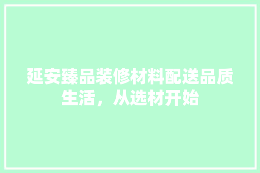 延安臻品装修材料配送品质生活，从选材开始