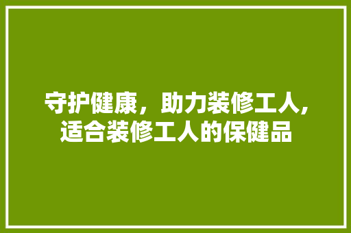 守护健康，助力装修工人,适合装修工人的保健品