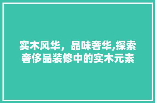 实木风华，品味奢华,探索奢侈品装修中的实木元素