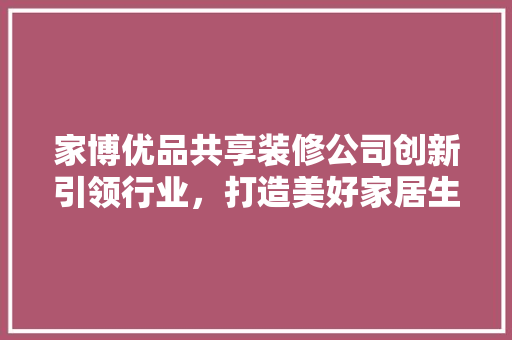家博优品共享装修公司创新引领行业，打造美好家居生活