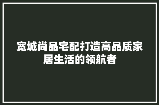 宽城尚品宅配打造高品质家居生活的领航者