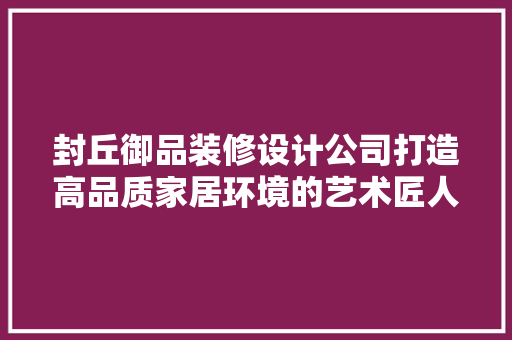 封丘御品装修设计公司打造高品质家居环境的艺术匠人