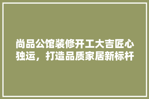 尚品公馆装修开工大吉匠心独运，打造品质家居新标杆