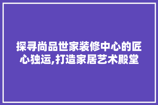 探寻尚品世家装修中心的匠心独运,打造家居艺术殿堂  第1张