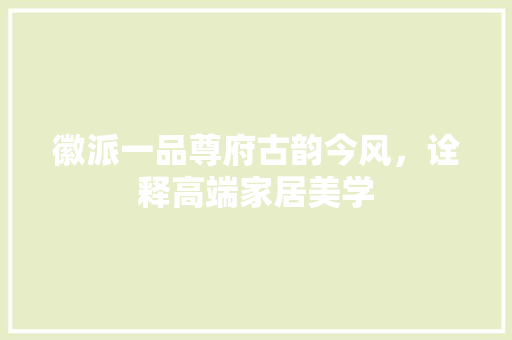 徽派一品尊府古韵今风，诠释高端家居美学