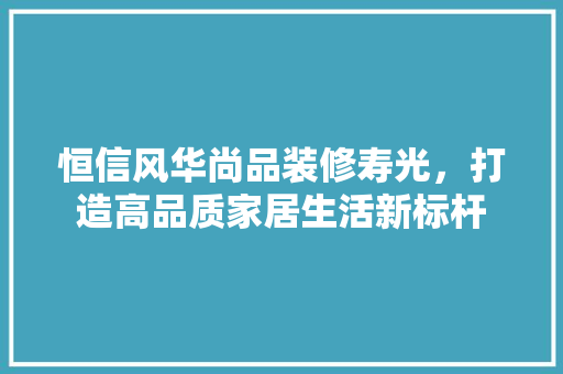 恒信风华尚品装修寿光，打造高品质家居生活新标杆  第1张