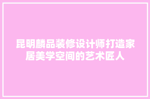 昆明麟品装修设计师打造家居美学空间的艺术匠人