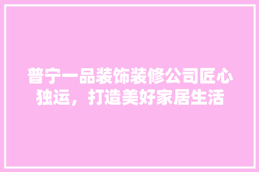 普宁一品装饰装修公司匠心独运，打造美好家居生活