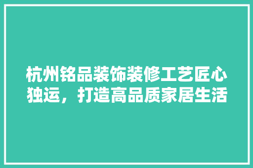 杭州铭品装饰装修工艺匠心独运，打造高品质家居生活