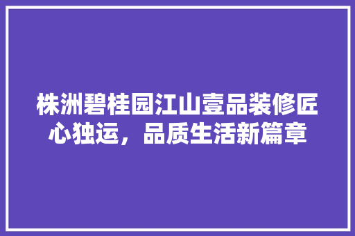 株洲碧桂园江山壹品装修匠心独运，品质生活新篇章