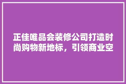 正佳唯品会装修公司打造时尚购物新地标，引领商业空间设计潮流