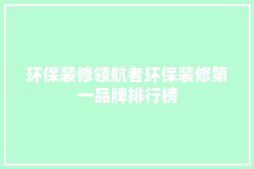 环保装修领航者环保装修第一品牌排行榜