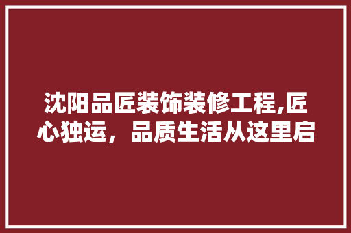 沈阳品匠装饰装修工程,匠心独运，品质生活从这里启航