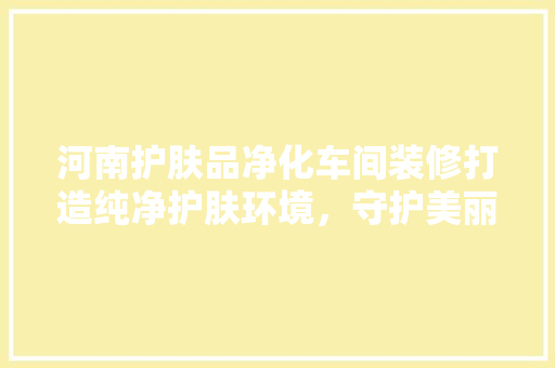 河南护肤品净化车间装修打造纯净护肤环境，守护美丽与健康