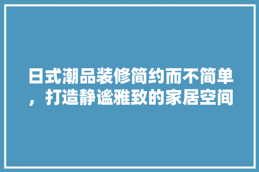 日式潮品装修简约而不简单，打造静谧雅致的家居空间