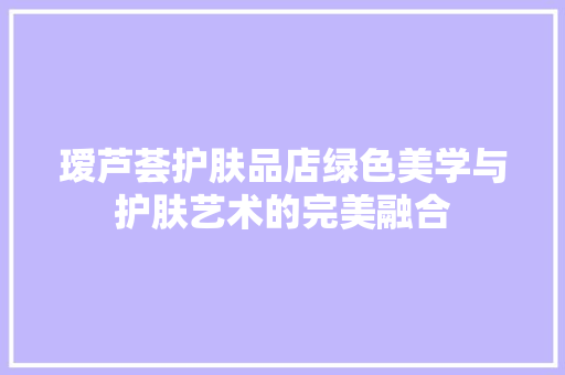 瑷芦荟护肤品店绿色美学与护肤艺术的完美融合