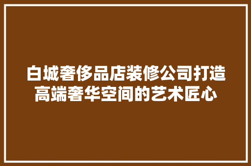 白城奢侈品店装修公司打造高端奢华空间的艺术匠心