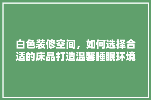 白色装修空间，如何选择合适的床品打造温馨睡眠环境