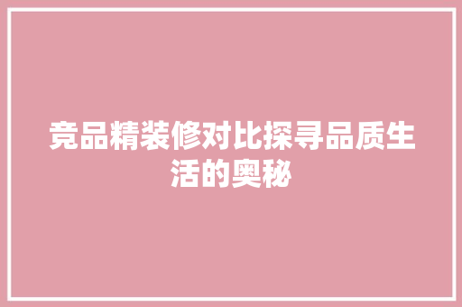 竞品精装修对比探寻品质生活的奥秘