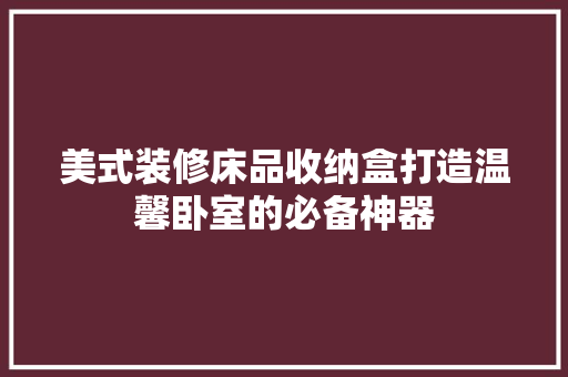 美式装修床品收纳盒打造温馨卧室的必备神器
