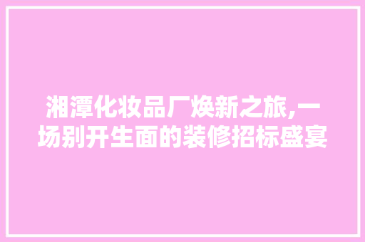 湘潭化妆品厂焕新之旅,一场别开生面的装修招标盛宴