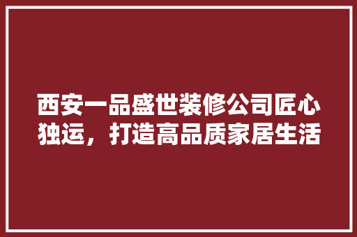 西安一品盛世装修公司匠心独运，打造高品质家居生活
