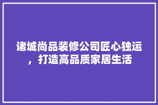 诸城尚品装修公司匠心独运，打造高品质家居生活