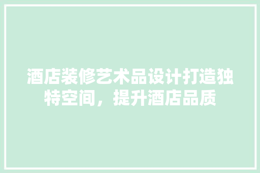 酒店装修艺术品设计打造独特空间，提升酒店品质