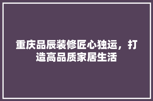 重庆品辰装修匠心独运，打造高品质家居生活