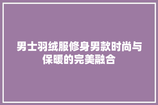 男士羽绒服修身男款时尚与保暖的完美融合