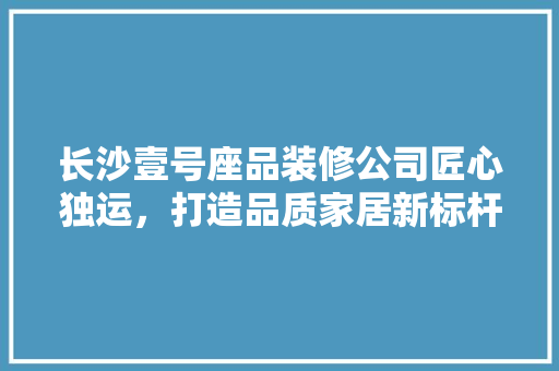 长沙壹号座品装修公司匠心独运，打造品质家居新标杆
