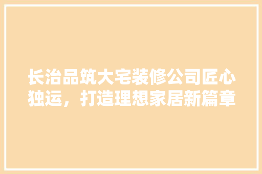 长治品筑大宅装修公司匠心独运，打造理想家居新篇章