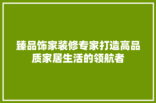 臻品饰家装修专家打造高品质家居生活的领航者