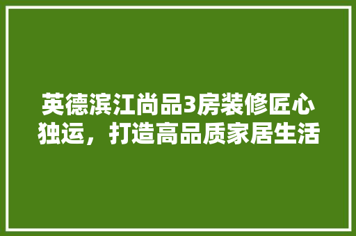 英德滨江尚品3房装修匠心独运，打造高品质家居生活