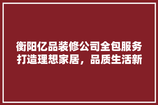 衡阳亿品装修公司全包服务打造理想家居，品质生活新选择