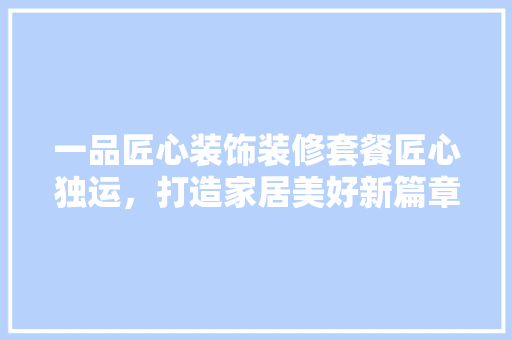 一品匠心装饰装修套餐匠心独运，打造家居美好新篇章