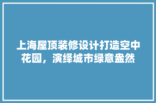 上海屋顶装修设计打造空中花园，演绎城市绿意盎然