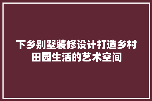 下乡别墅装修设计打造乡村田园生活的艺术空间