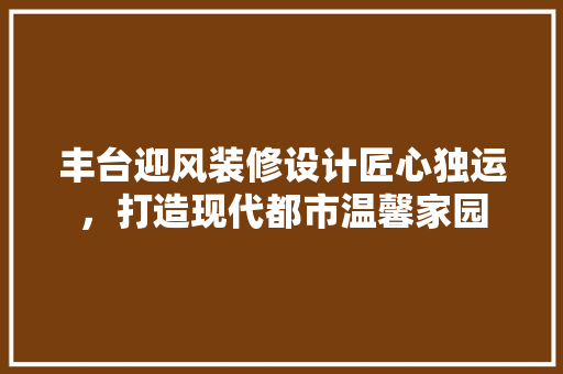 丰台迎风装修设计匠心独运，打造现代都市温馨家园