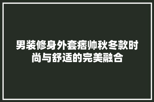 男装修身外套痞帅秋冬款时尚与舒适的完美融合