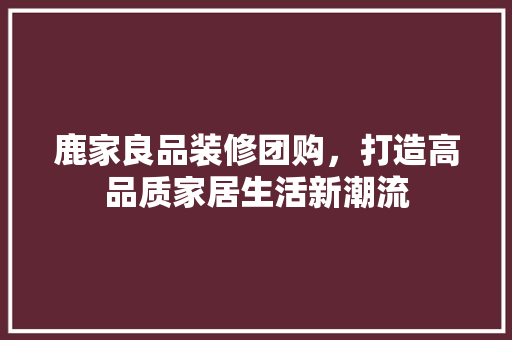 鹿家良品装修团购，打造高品质家居生活新潮流