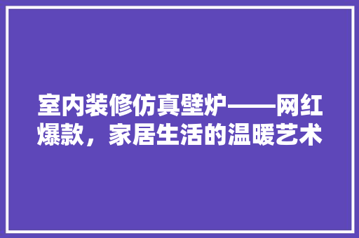 室内装修仿真壁炉——网红爆款，家居生活的温暖艺术